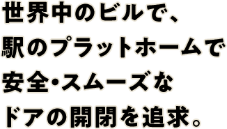 世界中のビルで、駅のプラットホームで安全・スムーズなドアの開閉を追求。